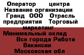 Оператор Call-центра › Название организации ­ Гранд, ООО › Отрасль предприятия ­ Торговый маркетинг › Минимальный оклад ­ 30 000 - Все города Работа » Вакансии   . Московская обл.,Железнодорожный г.